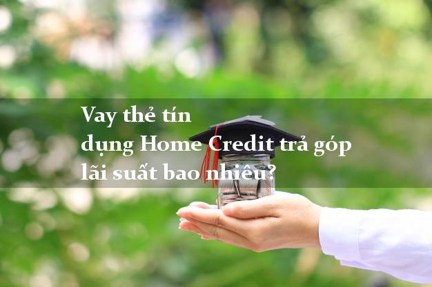 Vay thẻ tín dụng Home Credit trả góp lãi suất bao nhiêu?