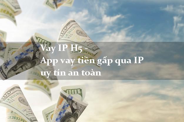 Vay IP H5 - App vay tiền gấp qua IP uy tín an toàn