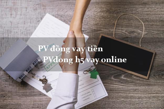PV đồng vay tiền - PVdong h5 vay online hỗ trợ nợ xấu